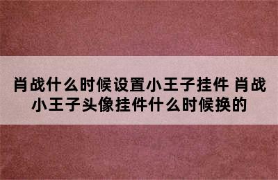 肖战什么时候设置小王子挂件 肖战小王子头像挂件什么时候换的